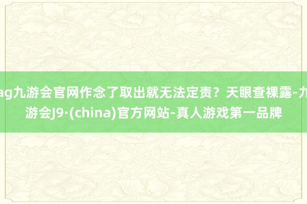 ag九游会官网作念了取出就无法定责？天眼查裸露-九游会J9·(china)官方网站-真人游戏第一品牌