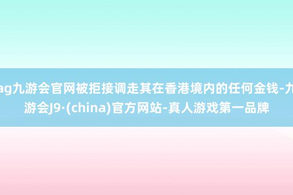 ag九游会官网被拒接调走其在香港境内的任何金钱-九游会J9·(china)官方网站-真人游戏第一品牌