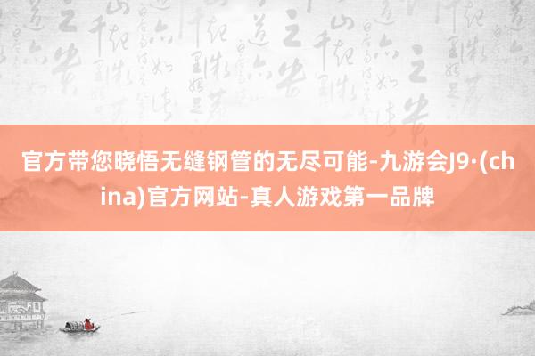 官方带您晓悟无缝钢管的无尽可能-九游会J9·(china)官方网站-真人游戏第一品牌