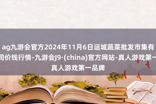 ag九游会官方2024年11月6日运城蔬菜批发市集有限公司价钱行情-九游会J9·(china)官方网站-真人游戏第一品牌