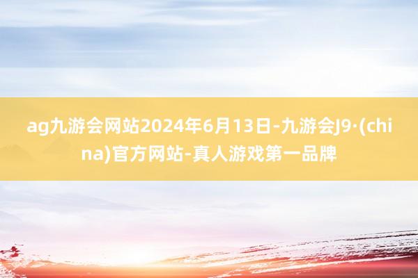 ag九游会网站2024年6月13日-九游会J9·(china)官方网站-真人游戏第一品牌