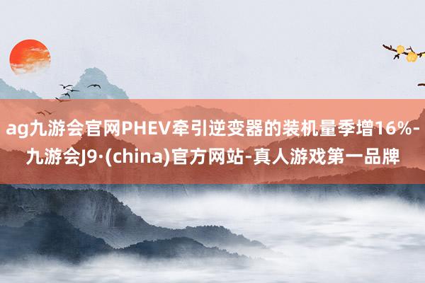 ag九游会官网PHEV牵引逆变器的装机量季增16%-九游会J9·(china)官方网站-真人游戏第一品牌