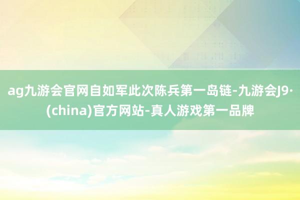 ag九游会官网自如军此次陈兵第一岛链-九游会J9·(china)官方网站-真人游戏第一品牌