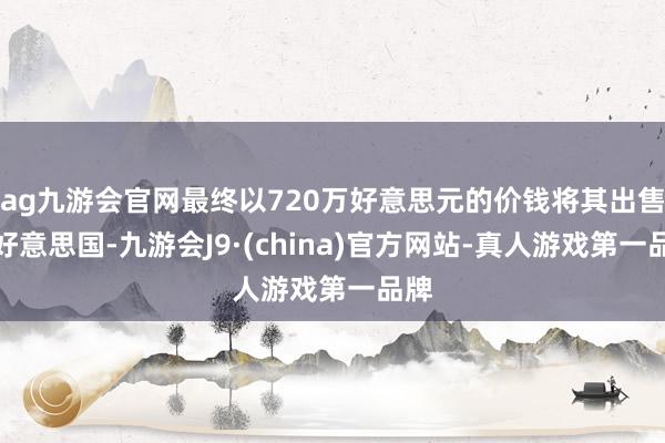 ag九游会官网最终以720万好意思元的价钱将其出售给好意思国-九游会J9·(china)官方网站-真人游戏第一品牌