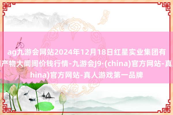 ag九游会网站2024年12月18日红星实业集团有限公司红星农副产物大阛阓价钱行情-九游会J9·(china)官方网站-真人游戏第一品牌