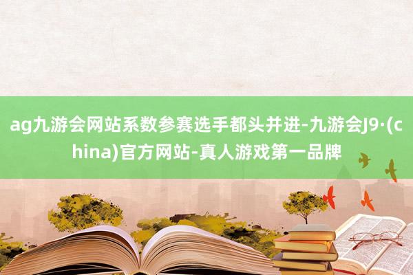 ag九游会网站系数参赛选手都头并进-九游会J9·(china)官方网站-真人游戏第一品牌