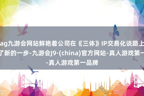 ag九游会网站鲜艳着公司在《三体》IP交易化谈路上迈出了新的一步-九游会J9·(china)官方网站-真人游戏第一品牌