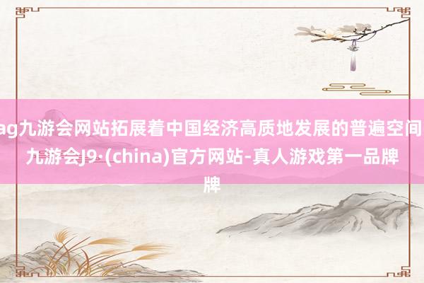 ag九游会网站拓展着中国经济高质地发展的普遍空间-九游会J9·(china)官方网站-真人游戏第一品牌