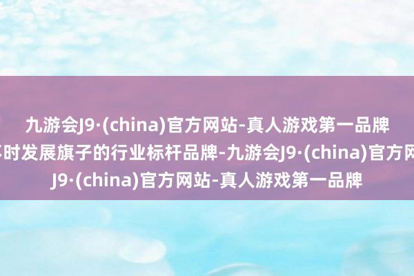 九游会J9·(china)官方网站-真人游戏第一品牌高举行业高质地、可不时发展旗子的行业标杆品牌-九游会J9·(china)官方网站-真人游戏第一品牌
