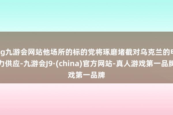 ag九游会网站他场所的标的党将琢磨堵截对乌克兰的电力供应-九游会J9·(china)官方网站-真人游戏第一品牌