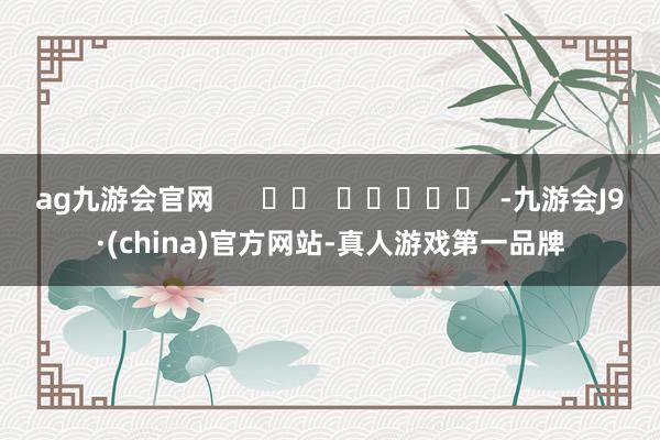 ag九游会官网      		  					  -九游会J9·(china)官方网站-真人游戏第一品牌