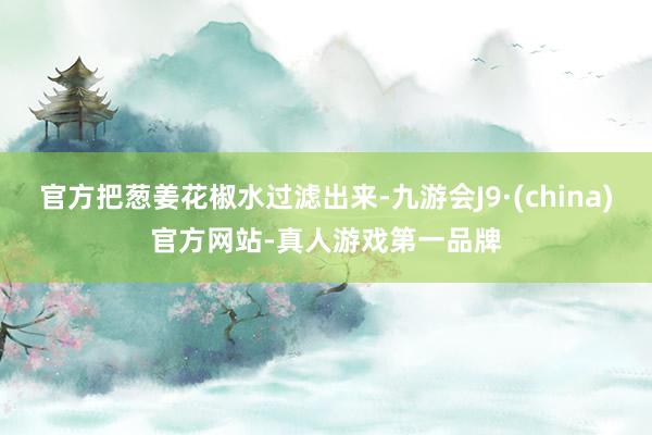 官方把葱姜花椒水过滤出来-九游会J9·(china)官方网站-真人游戏第一品牌