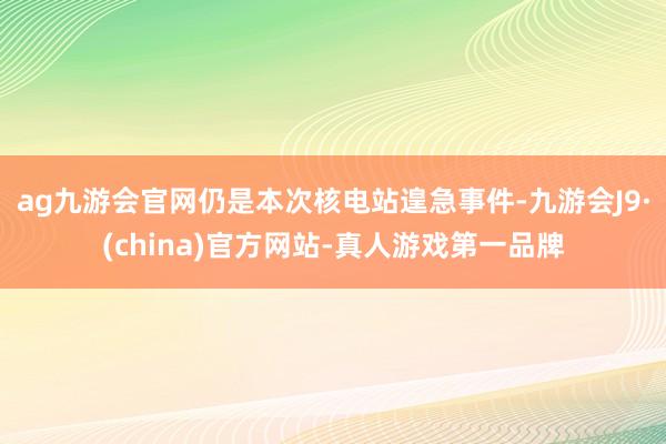 ag九游会官网仍是本次核电站遑急事件-九游会J9·(china)官方网站-真人游戏第一品牌