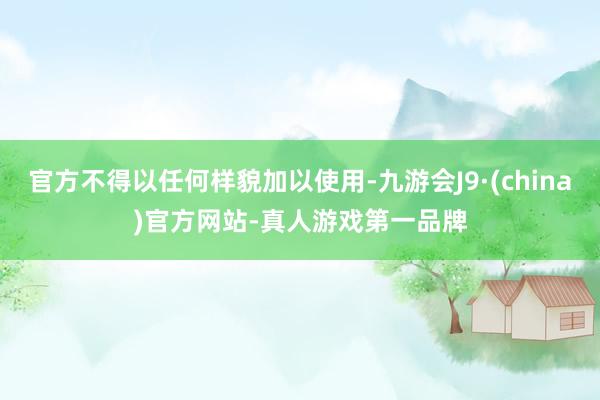 官方不得以任何样貌加以使用-九游会J9·(china)官方网站-真人游戏第一品牌