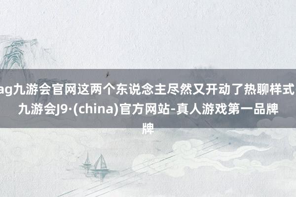 ag九游会官网这两个东说念主尽然又开动了热聊样式-九游会J9·(china)官方网站-真人游戏第一品牌