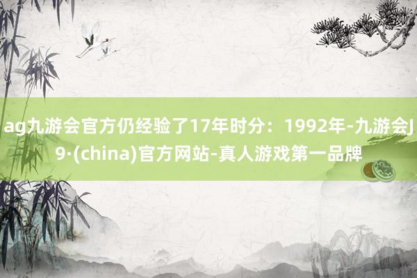 ag九游会官方仍经验了17年时分：1992年-九游会J9·(china)官方网站-真人游戏第一品牌
