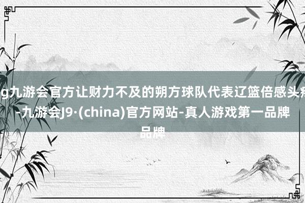 ag九游会官方让财力不及的朔方球队代表辽篮倍感头疼-九游会J9·(china)官方网站-真人游戏第一品牌