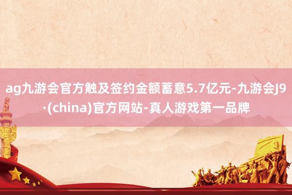 ag九游会官方触及签约金额蓄意5.7亿元-九游会J9·(china)官方网站-真人游戏第一品牌
