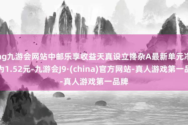 ag九游会网站中邮乐享收益天真设立搀杂A最新单元净值为1.52元-九游会J9·(china)官方网站-真人游戏第一品牌