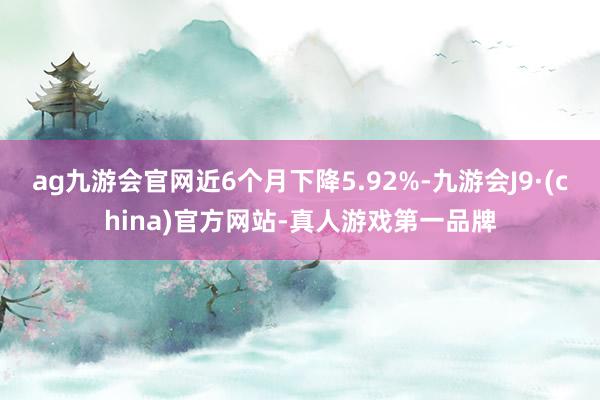 ag九游会官网近6个月下降5.92%-九游会J9·(china)官方网站-真人游戏第一品牌