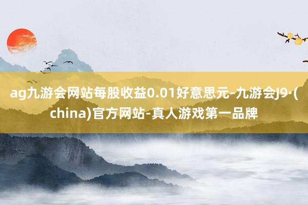 ag九游会网站每股收益0.01好意思元-九游会J9·(china)官方网站-真人游戏第一品牌