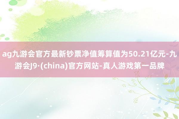 ag九游会官方最新钞票净值筹算值为50.21亿元-九游会J9·(china)官方网站-真人游戏第一品牌