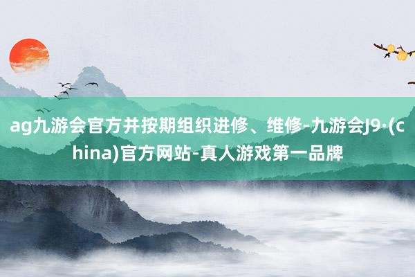 ag九游会官方并按期组织进修、维修-九游会J9·(china)官方网站-真人游戏第一品牌