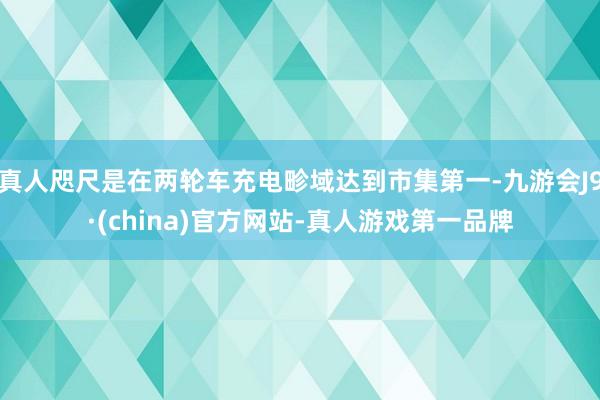 真人咫尺是在两轮车充电畛域达到市集第一-九游会J9·(china)官方网站-真人游戏第一品牌