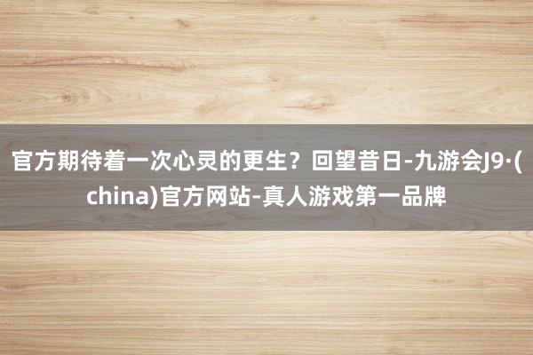 官方期待着一次心灵的更生？回望昔日-九游会J9·(china)官方网站-真人游戏第一品牌