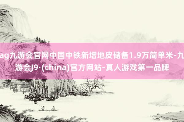 ag九游会官网中国中铁新增地皮储备1.9万简单米-九游会J9·(china)官方网站-真人游戏第一品牌