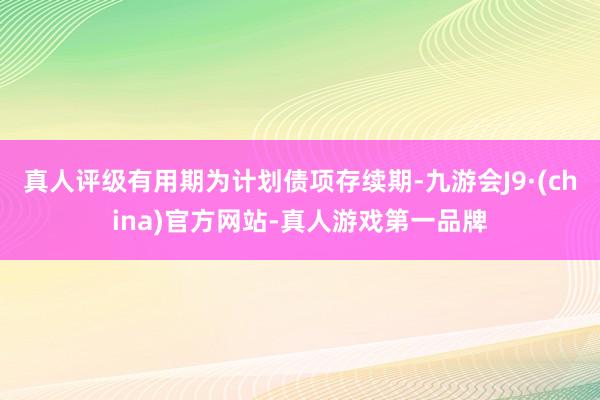 真人评级有用期为计划债项存续期-九游会J9·(china)官方网站-真人游戏第一品牌
