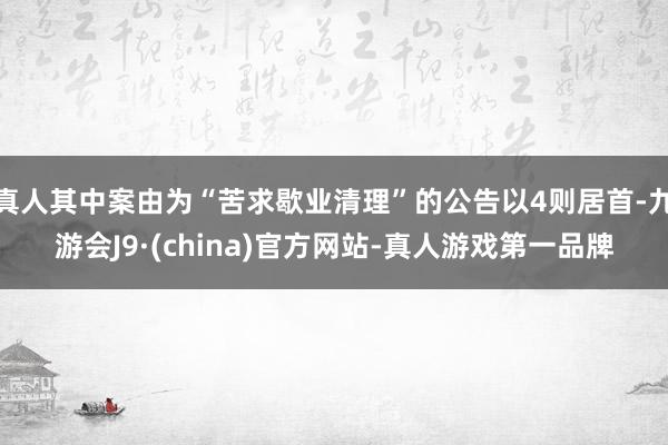 真人其中案由为“苦求歇业清理”的公告以4则居首-九游会J9·(china)官方网站-真人游戏第一品牌