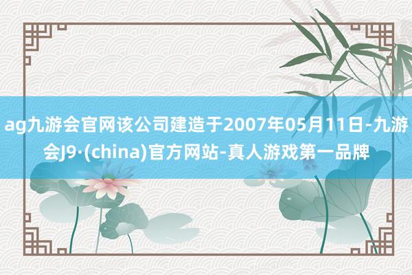 ag九游会官网该公司建造于2007年05月11日-九游会J9·(china)官方网站-真人游戏第一品牌