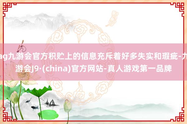 ag九游会官方积贮上的信息充斥着好多失实和瑕疵-九游会J9·(china)官方网站-真人游戏第一品牌