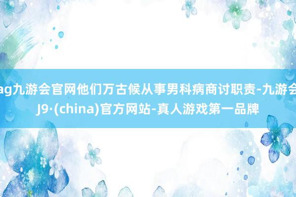 ag九游会官网他们万古候从事男科病商讨职责-九游会J9·(china)官方网站-真人游戏第一品牌