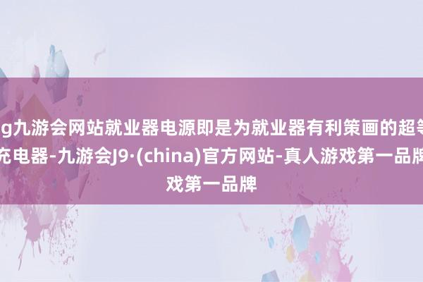 ag九游会网站就业器电源即是为就业器有利策画的超等充电器-九游会J9·(china)官方网站-真人游戏第一品牌