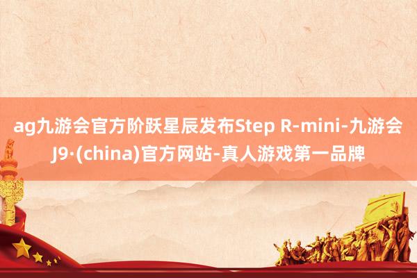 ag九游会官方阶跃星辰发布Step R-mini-九游会J9·(china)官方网站-真人游戏第一品牌