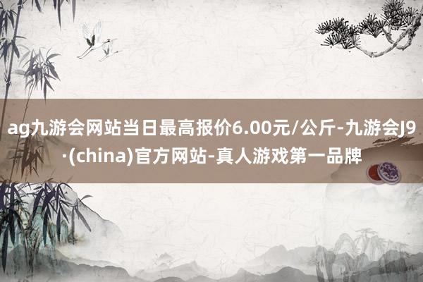 ag九游会网站当日最高报价6.00元/公斤-九游会J9·(china)官方网站-真人游戏第一品牌