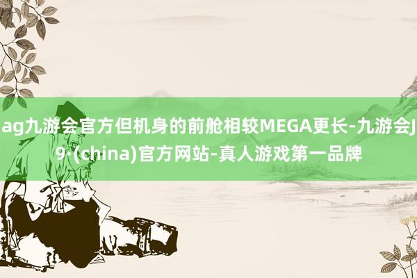 ag九游会官方但机身的前舱相较MEGA更长-九游会J9·(china)官方网站-真人游戏第一品牌