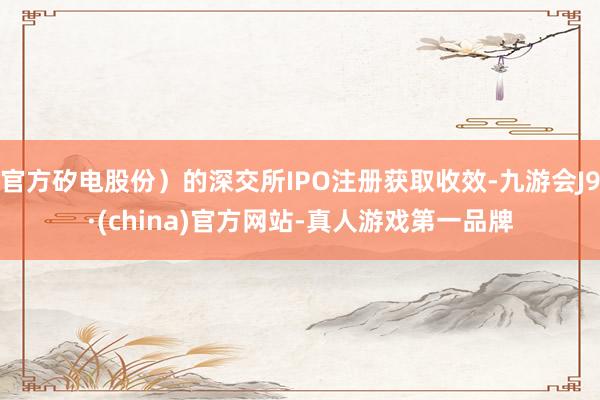官方矽电股份）的深交所IPO注册获取收效-九游会J9·(china)官方网站-真人游戏第一品牌