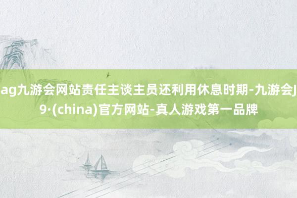 ag九游会网站责任主谈主员还利用休息时期-九游会J9·(china)官方网站-真人游戏第一品牌