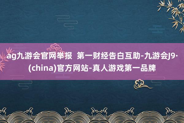 ag九游会官网举报  第一财经告白互助-九游会J9·(china)官方网站-真人游戏第一品牌