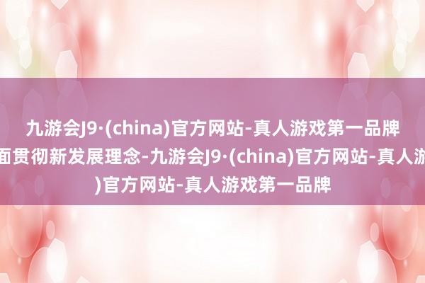 九游会J9·(china)官方网站-真人游戏第一品牌竣工准确全面贯彻新发展理念-九游会J9·(china)官方网站-真人游戏第一品牌