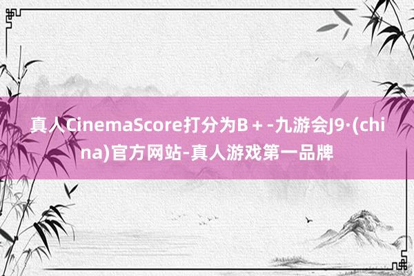 真人CinemaScore打分为B＋-九游会J9·(china)官方网站-真人游戏第一品牌