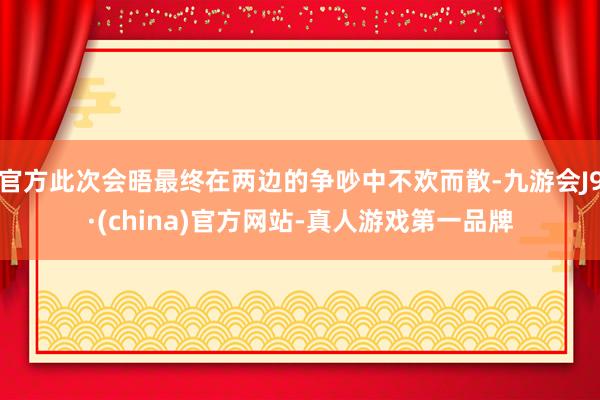 官方此次会晤最终在两边的争吵中不欢而散-九游会J9·(china)官方网站-真人游戏第一品牌