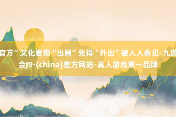 官方”文化要想“出圈”先得“外出”被人人看见-九游会J9·(china)官方网站-真人游戏第一品牌