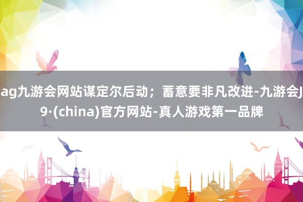 ag九游会网站谋定尔后动；蓄意要非凡改进-九游会J9·(china)官方网站-真人游戏第一品牌