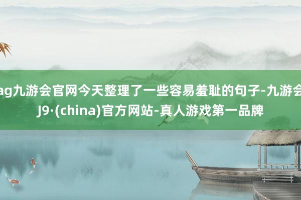 ag九游会官网今天整理了一些容易羞耻的句子-九游会J9·(china)官方网站-真人游戏第一品牌