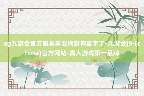 ag九游会官方眼看着要搞封神寰宇了-九游会J9·(china)官方网站-真人游戏第一品牌