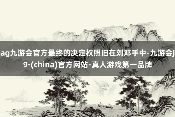 ag九游会官方最终的决定权照旧在刘邓手中-九游会J9·(china)官方网站-真人游戏第一品牌